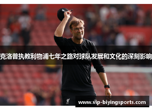克洛普执教利物浦七年之路对球队发展和文化的深刻影响