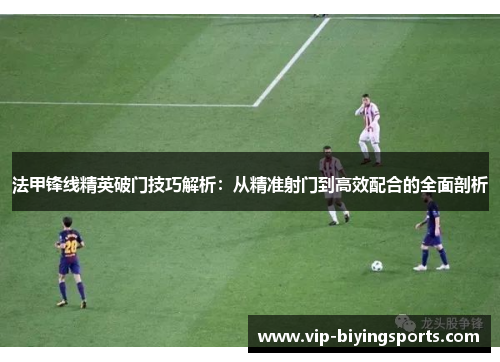 法甲锋线精英破门技巧解析：从精准射门到高效配合的全面剖析