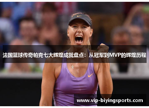 法国篮球传奇帕克七大辉煌成就盘点：从冠军到MVP的辉煌历程