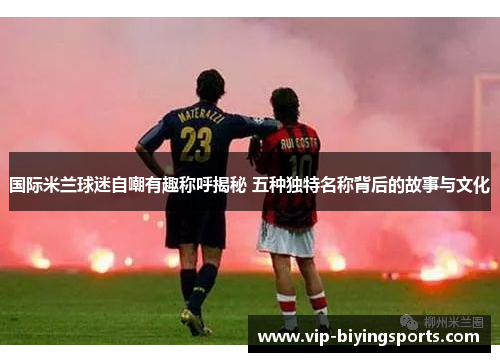 国际米兰球迷自嘲有趣称呼揭秘 五种独特名称背后的故事与文化