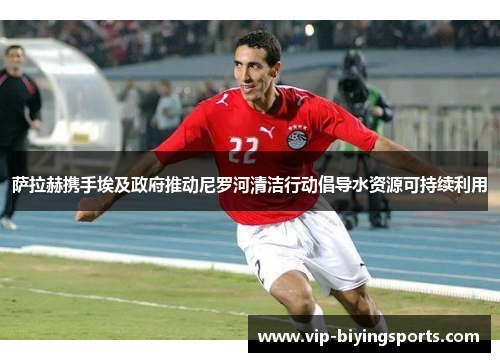 萨拉赫携手埃及政府推动尼罗河清洁行动倡导水资源可持续利用