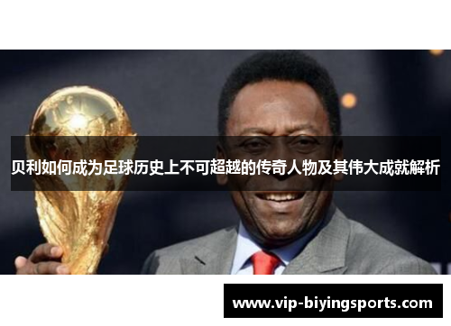 贝利如何成为足球历史上不可超越的传奇人物及其伟大成就解析 贝利如何成为足球历史上不可超越的传奇人物及其伟大成就解析