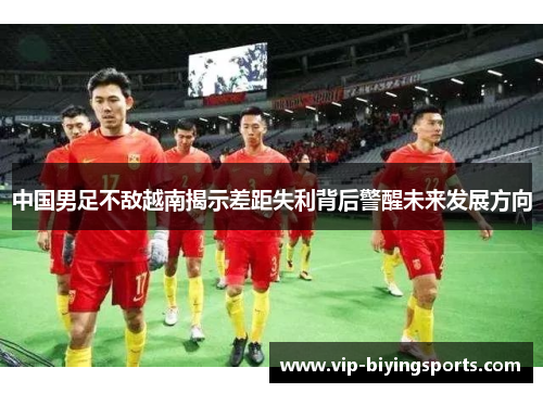 中国男足不敌越南揭示差距失利背后警醒未来发展方向 中国男足不敌越南揭示差距失利背后警醒未来发展方向