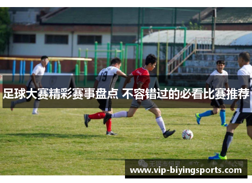 足球大赛精彩赛事盘点 不容错过的必看比赛推荐