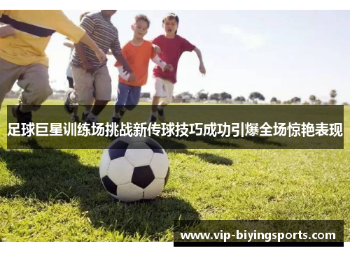 足球巨星训练场挑战新传球技巧成功引爆全场惊艳表现